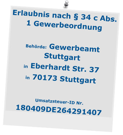Erlaubnis nach § 34 c Abs. 1 Gewerbeordnung

Behörde: Gewerbeamt  Stuttgart 
in Eberhardt Str. 37 
in 70173 Stuttgart

Umsatzsteuer-ID Nr.                           180409DE264291407